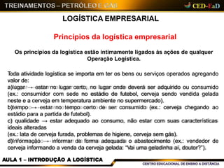 LOGÍSTICA EMPRESARIAL
Princípios da logística empresarial
Os princípios da logística estão intimamente ligados às ações de qualquer
Operação Logística.
Toda atividade logística se importa em ter os bens ou serviços operados agregando
valor de:
a)lugar → estar no lugar certo, no lugar onde deverá ser adquirido ou consumido
(ex.: consumidor com sede no estádio de futebol, cerveja sendo vendida gelada
neste e a cerveja em temperatura ambiente no supermercado).
b)tempo → estar no tempo certo de ser consumido (ex.: cerveja chegando ao
estádio para a partida de futebol).
c) qualidade → estar adequado ao consumo, não estar com suas características
ideais alteradas
(ex.: lata de cerveja furada, problemas de higiene, cerveja sem gás).
d)Informação → informar de forma adequada o abastecimento (ex.: vendedor de
cerveja informando a venda da cerveja gelada: “Vai uma geladinha aí, doutor?”).
AULA 1 – INTRODUÇÃO A LOGÍSTICA
 