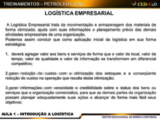 LOGÍSTICA EMPRESARIAL
A Logística Empresarial trata da movimentação e armazenagem dos materiais de
forma otimizada; ajuda com suas informações o planejamento prévio das demais
atividades empresariais de uma organização.
Podemos assim concluir que como aplicação inicial da logística em sua forma
estratégica:
1. deverá agregar valor aos bens e serviços de forma que o valor de local, valor de
tempo, valor de qualidade e valor de informação se transformem em diferencial
competitivo;
2.gerar redução de custos com a otimização dos estoques e a conseqüente
redução de custos na operação que resulta desta otimização;
3.gerar informações com veracidade e credibilidade sobre o status dos bens ou
serviços que a organização comercializa, para que as demais partes da organização
possam planejar adequadamente suas ações e alcançar de forma mais fácil seus
objetivos;
AULA 1 – INTRODUÇÃO A LOGÍSTICA
 