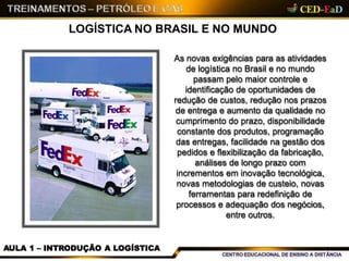 LOGÍSTICA NO BRASIL E NO MUNDO
As novas exigências para as atividades
de logística no Brasil e no mundo
passam pelo maior controle e
identificação de oportunidades de
redução de custos, redução nos prazos
de entrega e aumento da qualidade no
cumprimento do prazo, disponibilidade
constante dos produtos, programação
das entregas, facilidade na gestão dos
pedidos e flexibilização da fabricação,
análises de longo prazo com
incrementos em inovação tecnológica,
novas metodologias de custeio, novas
ferramentas para redefinição de
processos e adequação dos negócios,
entre outros.
AULA 1 – INTRODUÇÃO A LOGÍSTICA
 