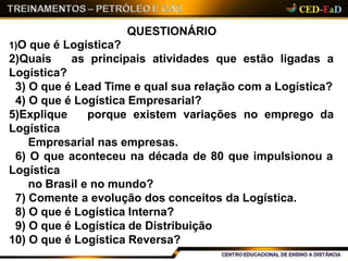 QUESTIONÁRIO
1)O que é Logística?
2)Quais as principais atividades que estão ligadas a
Logística?
3) O que é Lead Time e qual sua relação com a Logística?
4) O que é Logística Empresarial?
5)Explique porque existem variações no emprego da
Logística
Empresarial nas empresas.
6) O que aconteceu na década de 80 que impulsionou a
Logística
no Brasil e no mundo?
7) Comente a evolução dos conceitos da Logística.
8) O que é Logística Interna?
9) O que é Logística de Distribuição
10) O que é Logística Reversa?
 