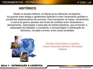 HISTÓRICO
Desde os tempos bíblicos, os líderes já se utilizavam da logística.
As guerras eram longas e geralmente distantes e eram necessários grandes e
constantes deslocamentos de recursos. Para transportar as tropas, armamentos
e carros de guerra pesados aos locais de combate eram necessários o
planejamento, organização e execução de tarefas logísticas, que envolviam a
preparação de soldados, o transporte, a armazenagem e distribuição de
alimentos, munição e armas, entre outras atividades
Durante muito tempo a Logística
esteve associada apenas à atividades
militares
AULA 1 – INTRODUÇÃO A LOGÍSTICA
 