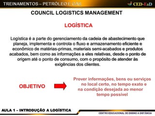COUNCIL LOGISTICS MANAGEMENT
LOGÍSTICA
Logística é a parte do gerenciamento da cadeia de abastecimento que
planeja, implementa e controla o fluxo e armazenamento eficiente e
econômico de matérias-primas, materiais semi-acabados e produtos
acabados, bem como as informações a eles relativas, desde o ponto de
origem até o ponto de consumo, com o propósito de atender às
exigências dos clientes.
OBJETIVO
Prover informações, bens ou serviços
no local certo, no tempo exato e
na condição desejada ao menor
tempo possível
AULA 1 – INTRODUÇÃO A LOGÍSTICA
 