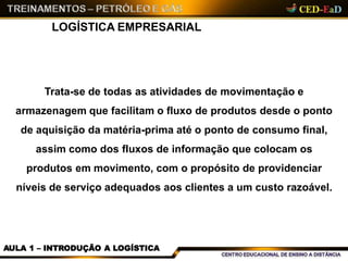 LOGÍSTICA EMPRESARIAL
AULA 1 – INTRODUÇÃO A LOGÍSTICA
Trata-se de todas as atividades de movimentação e
armazenagem que facilitam o fluxo de produtos desde o ponto
de aquisição da matéria-prima até o ponto de consumo final,
assim como dos fluxos de informação que colocam os
produtos em movimento, com o propósito de providenciar
níveis de serviço adequados aos clientes a um custo razoável.
 