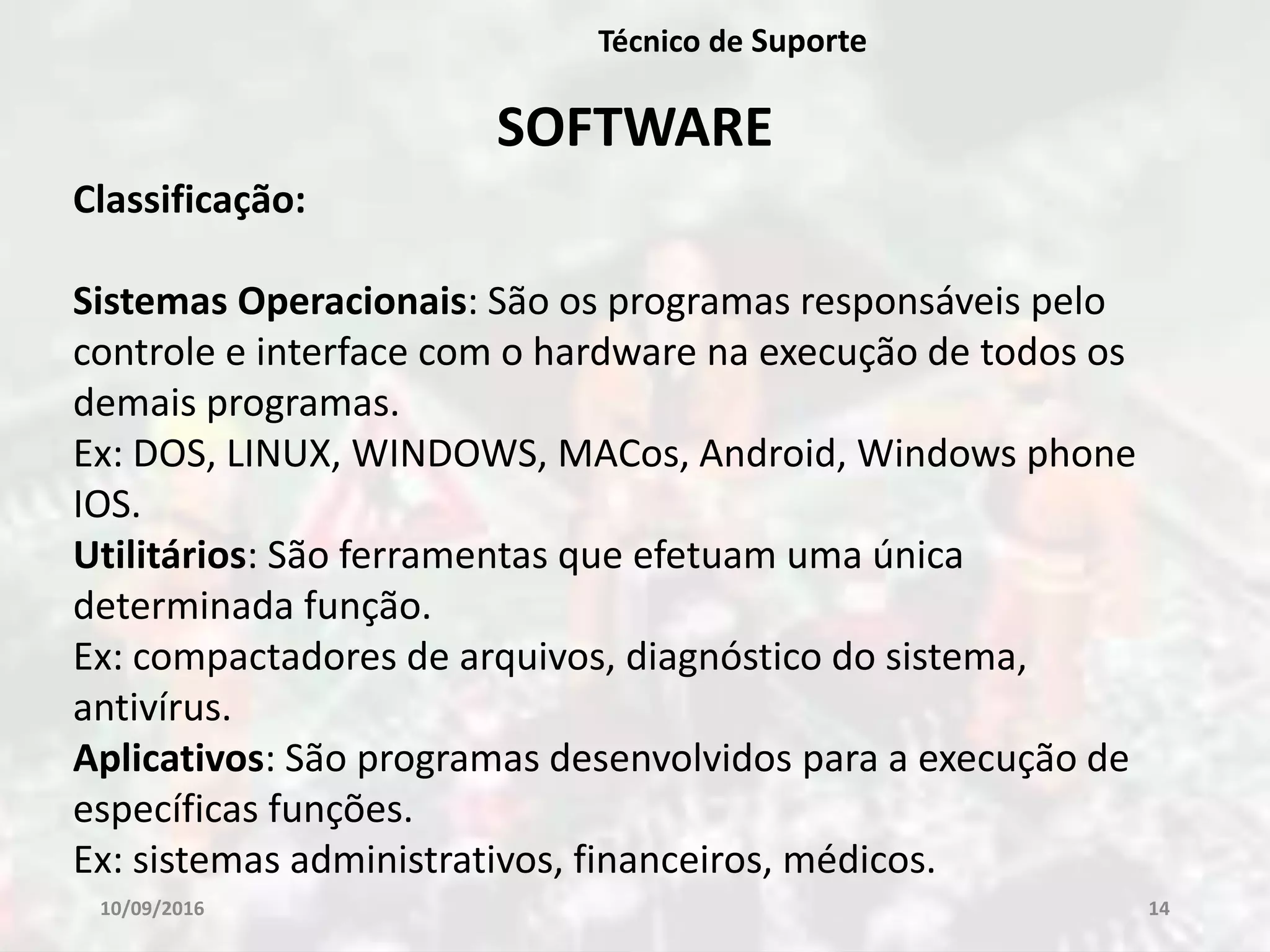 10/09/2016 14
Técnico de Suporte
SOFTWARE
Classificação:
Sistemas Operacionais: São os programas responsáveis pelo
controle e interface com o hardware na execução de todos os
demais programas.
Ex: DOS, LINUX, WINDOWS, MACos, Android, Windows phone
IOS.
Utilitários: São ferramentas que efetuam uma única
determinada função.
Ex: compactadores de arquivos, diagnóstico do sistema,
antivírus.
Aplicativos: São programas desenvolvidos para a execução de
específicas funções.
Ex: sistemas administrativos, financeiros, médicos.
 