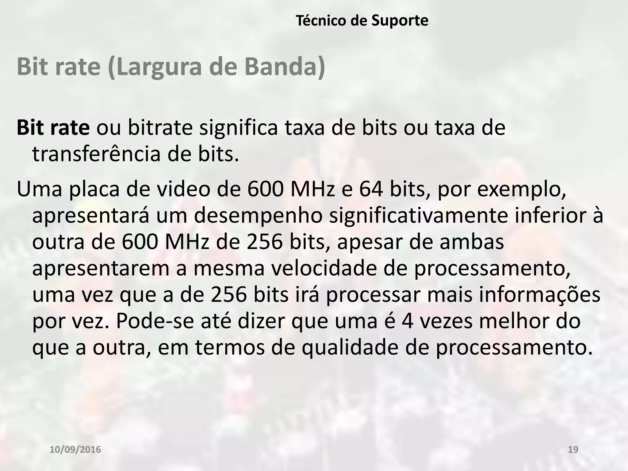 Bit rate (Largura de Banda)
Bit rate ou bitrate significa taxa de bits ou taxa de
transferência de bits.
Uma placa de video de 600 MHz e 64 bits, por exemplo,
apresentará um desempenho significativamente inferior à
outra de 600 MHz de 256 bits, apesar de ambas
apresentarem a mesma velocidade de processamento,
uma vez que a de 256 bits irá processar mais informações
por vez. Pode-se até dizer que uma é 4 vezes melhor do
que a outra, em termos de qualidade de processamento.
10/09/2016 19
Técnico de Suporte
 