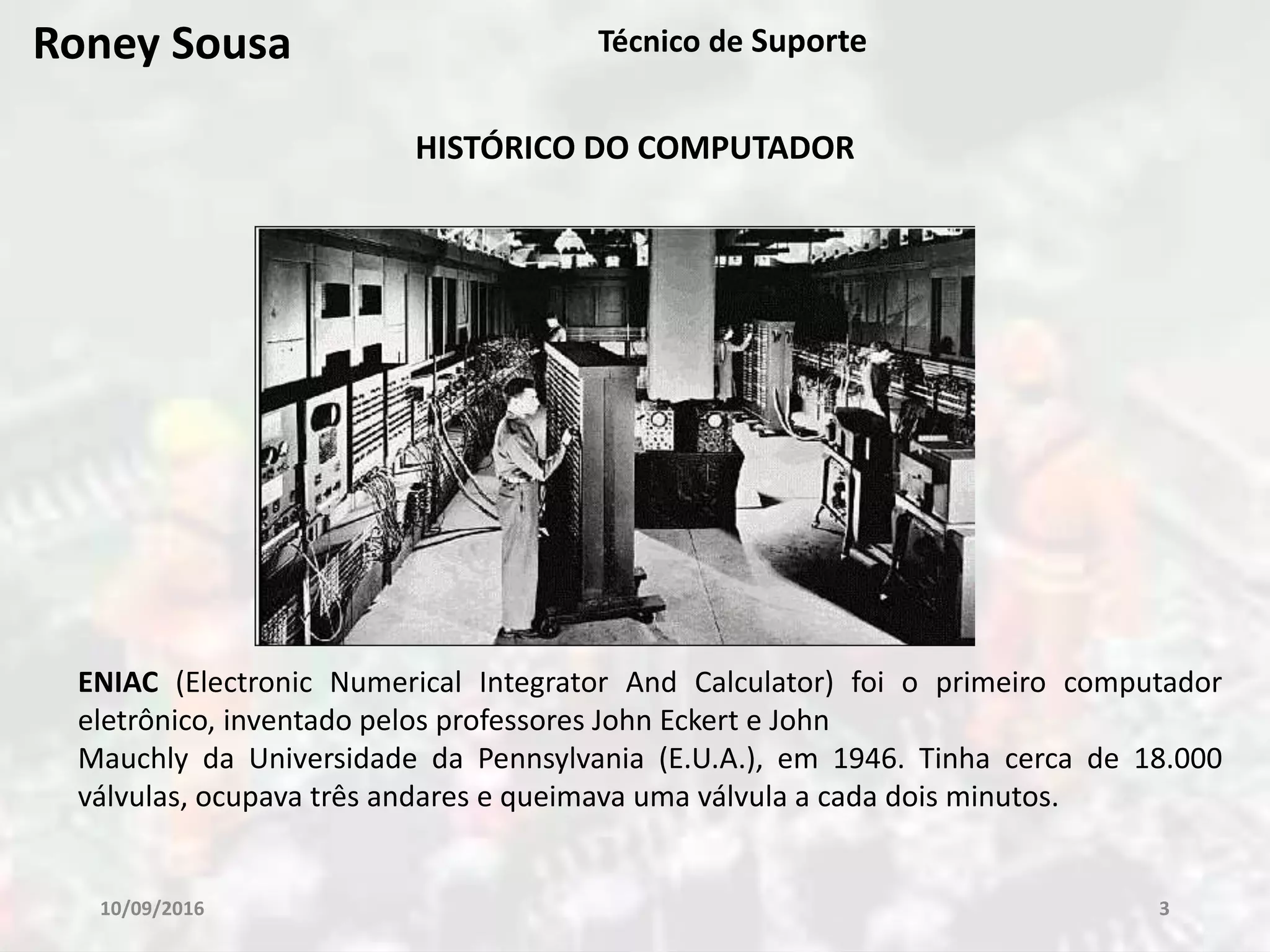 10/09/2016 3
Técnico de Suporte
HISTÓRICO DO COMPUTADOR
ENIAC (Electronic Numerical Integrator And Calculator) foi o primeiro computador
eletrônico, inventado pelos professores John Eckert e John
Mauchly da Universidade da Pennsylvania (E.U.A.), em 1946. Tinha cerca de 18.000
válvulas, ocupava três andares e queimava uma válvula a cada dois minutos.
Roney Sousa
 