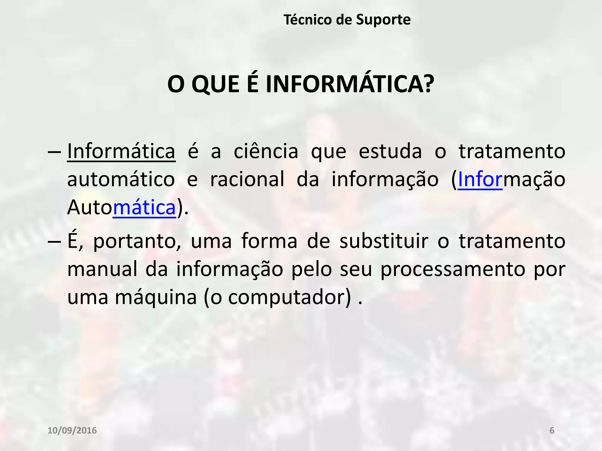 10/09/2016 6
Técnico de Suporte
O QUE É INFORMÁTICA?
– Informática é a ciência que estuda o tratamento
automático e racional da informação (Informação
Automática).
– É, portanto, uma forma de substituir o tratamento
manual da informação pelo seu processamento por
uma máquina (o computador) .
 