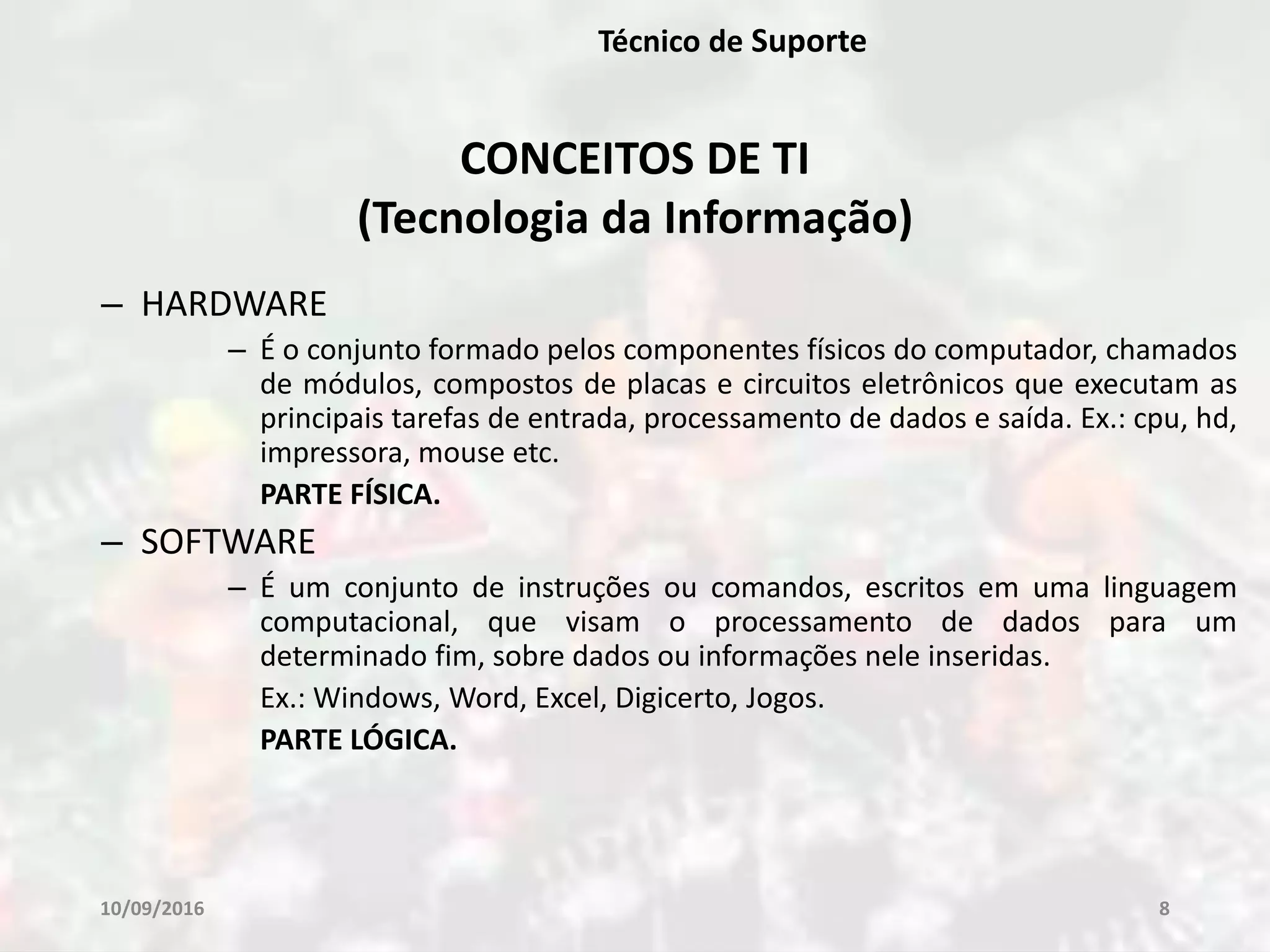 10/09/2016 8
Técnico de Suporte
– HARDWARE
– É o conjunto formado pelos componentes físicos do computador, chamados
de módulos, compostos de placas e circuitos eletrônicos que executam as
principais tarefas de entrada, processamento de dados e saída. Ex.: cpu, hd,
impressora, mouse etc.
PARTE FÍSICA.
– SOFTWARE
– É um conjunto de instruções ou comandos, escritos em uma linguagem
computacional, que visam o processamento de dados para um
determinado fim, sobre dados ou informações nele inseridas.
Ex.: Windows, Word, Excel, Digicerto, Jogos.
PARTE LÓGICA.
CONCEITOS DE TI
(Tecnologia da Informação)
 
