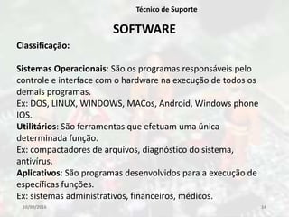 10/09/2016 14
Técnico de Suporte
SOFTWARE
Classificação:
Sistemas Operacionais: São os programas responsáveis pelo
controle e interface com o hardware na execução de todos os
demais programas.
Ex: DOS, LINUX, WINDOWS, MACos, Android, Windows phone
IOS.
Utilitários: São ferramentas que efetuam uma única
determinada função.
Ex: compactadores de arquivos, diagnóstico do sistema,
antivírus.
Aplicativos: São programas desenvolvidos para a execução de
específicas funções.
Ex: sistemas administrativos, financeiros, médicos.
 