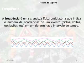 Frequência
A frequência é uma grandeza física ondulatória que indica
o número de ocorrências de um evento (ciclos, voltas,
oscilações, etc) em um determinado intervalo de tempo.
10/09/2016 17
Técnico de Suporte
 