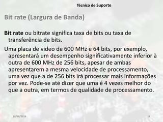 Bit rate (Largura de Banda)
Bit rate ou bitrate significa taxa de bits ou taxa de
transferência de bits.
Uma placa de video de 600 MHz e 64 bits, por exemplo,
apresentará um desempenho significativamente inferior à
outra de 600 MHz de 256 bits, apesar de ambas
apresentarem a mesma velocidade de processamento,
uma vez que a de 256 bits irá processar mais informações
por vez. Pode-se até dizer que uma é 4 vezes melhor do
que a outra, em termos de qualidade de processamento.
10/09/2016 19
Técnico de Suporte
 