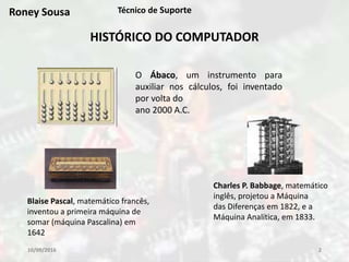 10/09/2016 2
Técnico de Suporte
HISTÓRICO DO COMPUTADOR
O Ábaco, um instrumento para
auxiliar nos cálculos, foi inventado
por volta do
ano 2000 A.C.
Blaise Pascal, matemático francês,
inventou a primeira máquina de
somar (máquina Pascalina) em
1642
Charles P. Babbage, matemático
inglês, projetou a Máquina
das Diferenças em 1822, e a
Máquina Analítica, em 1833.
Roney Sousa
 