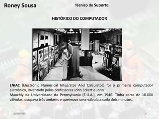 10/09/2016 3
Técnico de Suporte
HISTÓRICO DO COMPUTADOR
ENIAC (Electronic Numerical Integrator And Calculator) foi o primeiro computador
eletrônico, inventado pelos professores John Eckert e John
Mauchly da Universidade da Pennsylvania (E.U.A.), em 1946. Tinha cerca de 18.000
válvulas, ocupava três andares e queimava uma válvula a cada dois minutos.
Roney Sousa
 