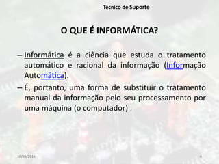 10/09/2016 6
Técnico de Suporte
O QUE É INFORMÁTICA?
– Informática é a ciência que estuda o tratamento
automático e racional da informação (Informação
Automática).
– É, portanto, uma forma de substituir o tratamento
manual da informação pelo seu processamento por
uma máquina (o computador) .
 