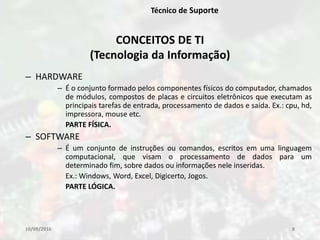 10/09/2016 8
Técnico de Suporte
– HARDWARE
– É o conjunto formado pelos componentes físicos do computador, chamados
de módulos, compostos de placas e circuitos eletrônicos que executam as
principais tarefas de entrada, processamento de dados e saída. Ex.: cpu, hd,
impressora, mouse etc.
PARTE FÍSICA.
– SOFTWARE
– É um conjunto de instruções ou comandos, escritos em uma linguagem
computacional, que visam o processamento de dados para um
determinado fim, sobre dados ou informações nele inseridas.
Ex.: Windows, Word, Excel, Digicerto, Jogos.
PARTE LÓGICA.
CONCEITOS DE TI
(Tecnologia da Informação)
 
