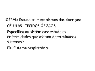 GERAL: Estuda os mecanismos das doenças;
CÉLULAS TECIDOS ÓRGÃOS
Especifica ou sistêmicas: estuda as
enfermidades que afetam determinados
sistemas :
EX: Sistema respiratório.
 