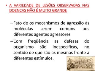 • A VARIEDADE DE LESÕES OBSERVADAS NAS
DOENÇAS NÃO É MUITO GRANDE
–Fato de os mecanismos de agressão às
moléculas serem comuns aos
diferentes agentes agressores
–Com freqüência as defesas do
organismo são inespecíficas, no
sentido de que são as mesmas frente a
diferentes estímulos.
 