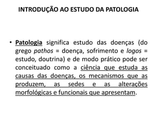 INTRODUÇÃO AO ESTUDO DA PATOLOGIA
• Patologia significa estudo das doenças (do
grego pathos = doença, sofrimento e logos =
estudo, doutrina) e de modo prático pode ser
conceituado como a ciência que estuda as
causas das doenças, os mecanismos que as
produzem, as sedes e as alterações
morfológicas e funcionais que apresentam.
 