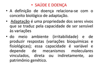 • SAÚDE E DOENÇA
• A definição de doença relaciona-se com o
conceito biológico de adaptação.
• Adaptação é uma propriedade dos seres vivos
que se traduz pela capacidade de ser sensível
às variações
• do meio ambiente (irritabilidade) e de
produzir respostas (variações bioquímicas e
fisiológicas); essa capacidade é variável e
depende de mecanismos moleculares
vinculados, direta ou indiretamente, ao
patrimônio genético.
 