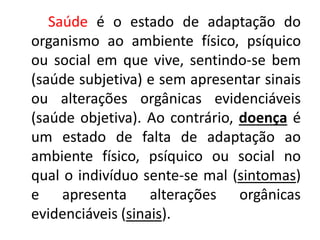 Saúde é o estado de adaptação do
organismo ao ambiente físico, psíquico
ou social em que vive, sentindo-se bem
(saúde subjetiva) e sem apresentar sinais
ou alterações orgânicas evidenciáveis
(saúde objetiva). Ao contrário, doença é
um estado de falta de adaptação ao
ambiente físico, psíquico ou social no
qual o indivíduo sente-se mal (sintomas)
e apresenta alterações orgânicas
evidenciáveis (sinais).
 