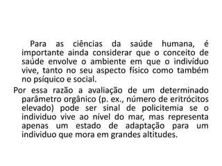 Para as ciências da saúde humana, é
importante ainda considerar que o conceito de
saúde envolve o ambiente em que o indivíduo
vive, tanto no seu aspecto físico como também
no psíquico e social.
Por essa razão a avaliação de um determinado
parâmetro orgânico (p. ex., número de eritrócitos
elevado) pode ser sinal de policitemia se o
individuo vive ao nível do mar, mas representa
apenas um estado de adaptação para um
individuo que mora em grandes altitudes.
 
