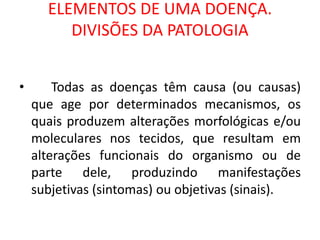 ELEMENTOS DE UMA DOENÇA.
DIVISÕES DA PATOLOGIA
• Todas as doenças têm causa (ou causas)
que age por determinados mecanismos, os
quais produzem alterações morfológicas e/ou
moleculares nos tecidos, que resultam em
alterações funcionais do organismo ou de
parte dele, produzindo manifestações
subjetivas (sintomas) ou objetivas (sinais).
 