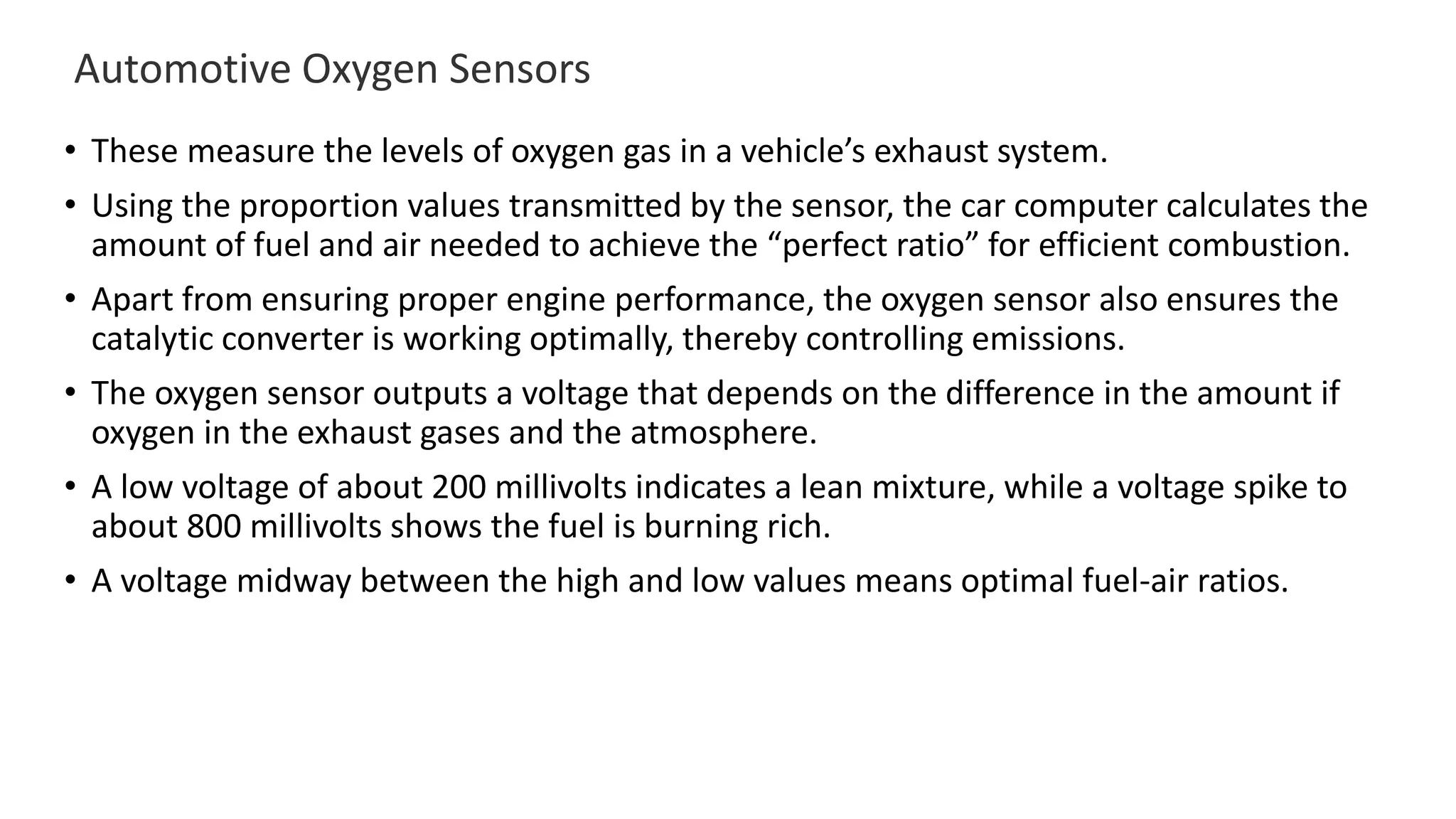 Automotive Oxygen Sensors
• These measure the levels of oxygen gas in a vehicle’s exhaust system.
• Using the proportion values transmitted by the sensor, the car computer calculates the
amount of fuel and air needed to achieve the “perfect ratio” for efficient combustion.
• Apart from ensuring proper engine performance, the oxygen sensor also ensures the
catalytic converter is working optimally, thereby controlling emissions.
• The oxygen sensor outputs a voltage that depends on the difference in the amount if
oxygen in the exhaust gases and the atmosphere.
• A low voltage of about 200 millivolts indicates a lean mixture, while a voltage spike to
about 800 millivolts shows the fuel is burning rich.
• A voltage midway between the high and low values means optimal fuel-air ratios.
 