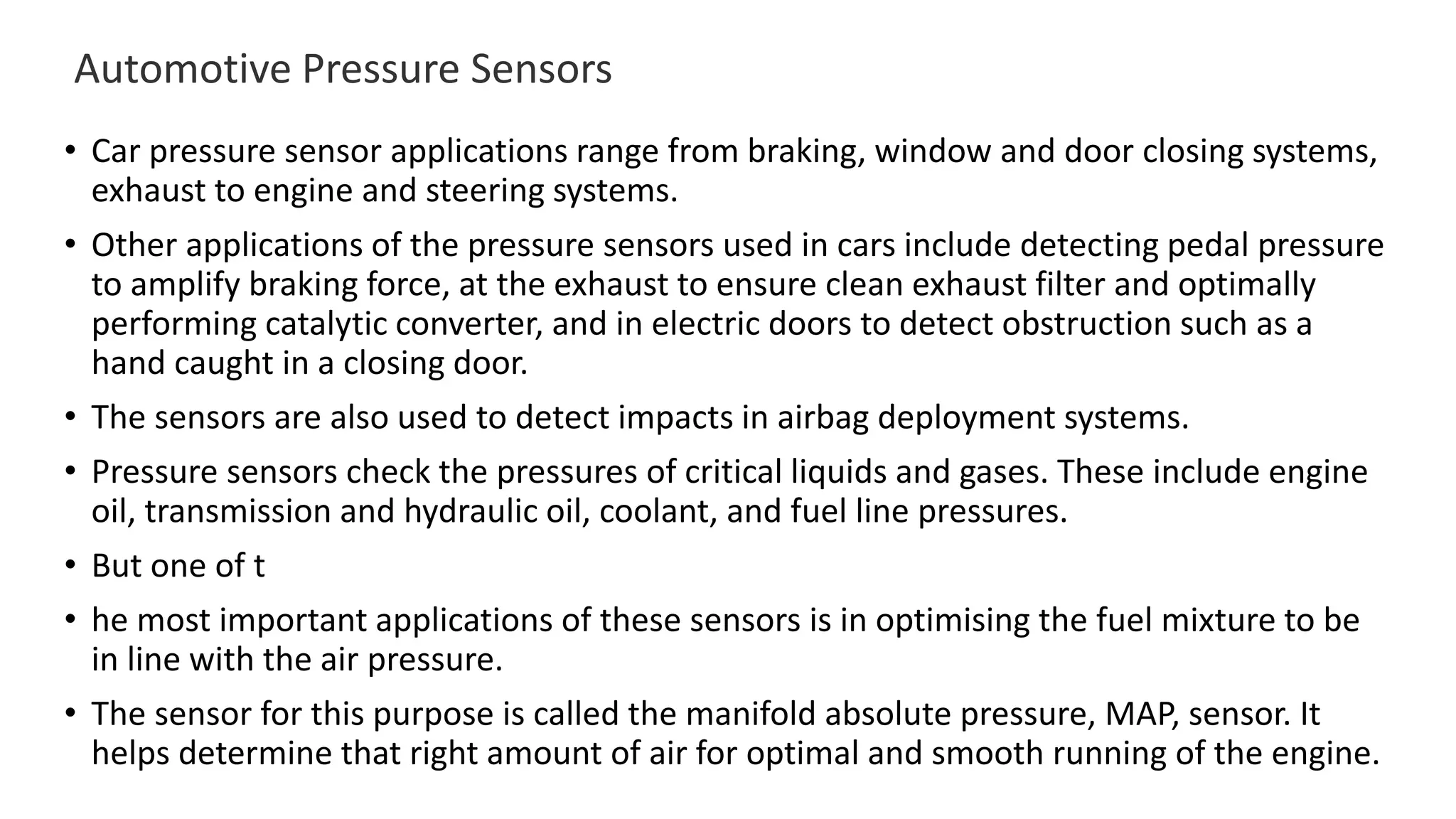 Automotive Pressure Sensors
• Car pressure sensor applications range from braking, window and door closing systems,
exhaust to engine and steering systems.
• Other applications of the pressure sensors used in cars include detecting pedal pressure
to amplify braking force, at the exhaust to ensure clean exhaust filter and optimally
performing catalytic converter, and in electric doors to detect obstruction such as a
hand caught in a closing door.
• The sensors are also used to detect impacts in airbag deployment systems.
• Pressure sensors check the pressures of critical liquids and gases. These include engine
oil, transmission and hydraulic oil, coolant, and fuel line pressures.
• But one of t
• he most important applications of these sensors is in optimising the fuel mixture to be
in line with the air pressure.
• The sensor for this purpose is called the manifold absolute pressure, MAP, sensor. It
helps determine that right amount of air for optimal and smooth running of the engine.
 