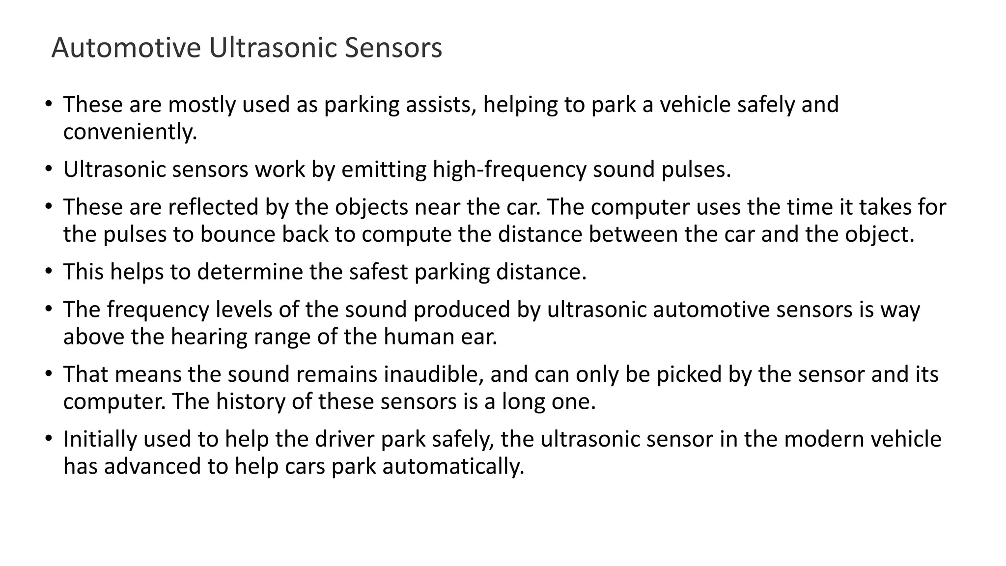 Automotive Ultrasonic Sensors
• These are mostly used as parking assists, helping to park a vehicle safely and
conveniently.
• Ultrasonic sensors work by emitting high-frequency sound pulses.
• These are reflected by the objects near the car. The computer uses the time it takes for
the pulses to bounce back to compute the distance between the car and the object.
• This helps to determine the safest parking distance.
• The frequency levels of the sound produced by ultrasonic automotive sensors is way
above the hearing range of the human ear.
• That means the sound remains inaudible, and can only be picked by the sensor and its
computer. The history of these sensors is a long one.
• Initially used to help the driver park safely, the ultrasonic sensor in the modern vehicle
has advanced to help cars park automatically.
 