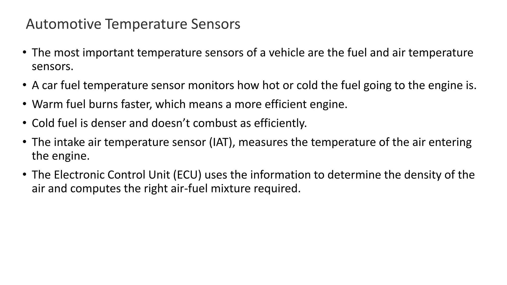 Automotive Temperature Sensors
• The most important temperature sensors of a vehicle are the fuel and air temperature
sensors.
• A car fuel temperature sensor monitors how hot or cold the fuel going to the engine is.
• Warm fuel burns faster, which means a more efficient engine.
• Cold fuel is denser and doesn’t combust as efficiently.
• The intake air temperature sensor (IAT), measures the temperature of the air entering
the engine.
• The Electronic Control Unit (ECU) uses the information to determine the density of the
air and computes the right air-fuel mixture required.
 