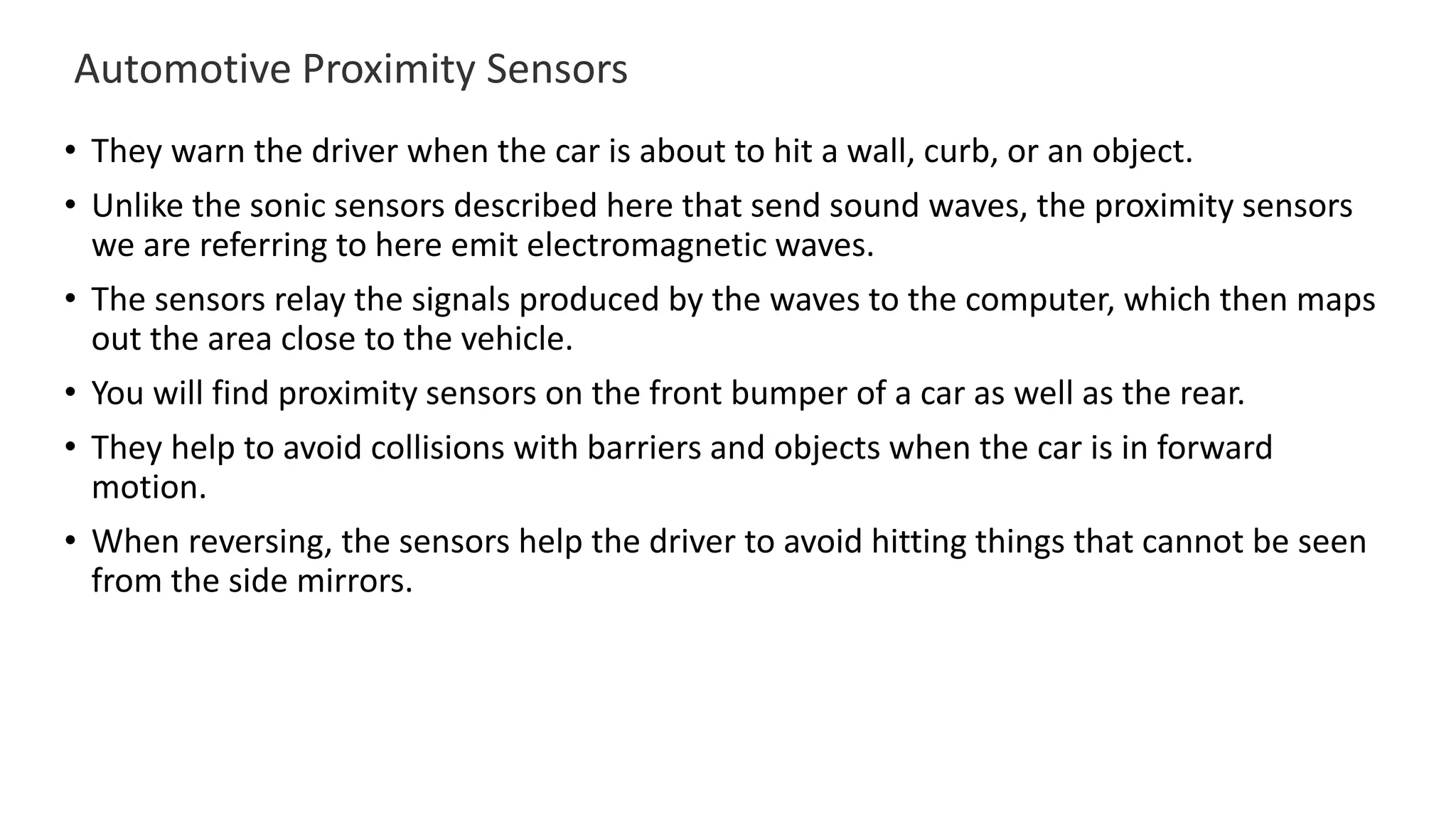 Automotive Proximity Sensors
• They warn the driver when the car is about to hit a wall, curb, or an object.
• Unlike the sonic sensors described here that send sound waves, the proximity sensors
we are referring to here emit electromagnetic waves.
• The sensors relay the signals produced by the waves to the computer, which then maps
out the area close to the vehicle.
• You will find proximity sensors on the front bumper of a car as well as the rear.
• They help to avoid collisions with barriers and objects when the car is in forward
motion.
• When reversing, the sensors help the driver to avoid hitting things that cannot be seen
from the side mirrors.
 