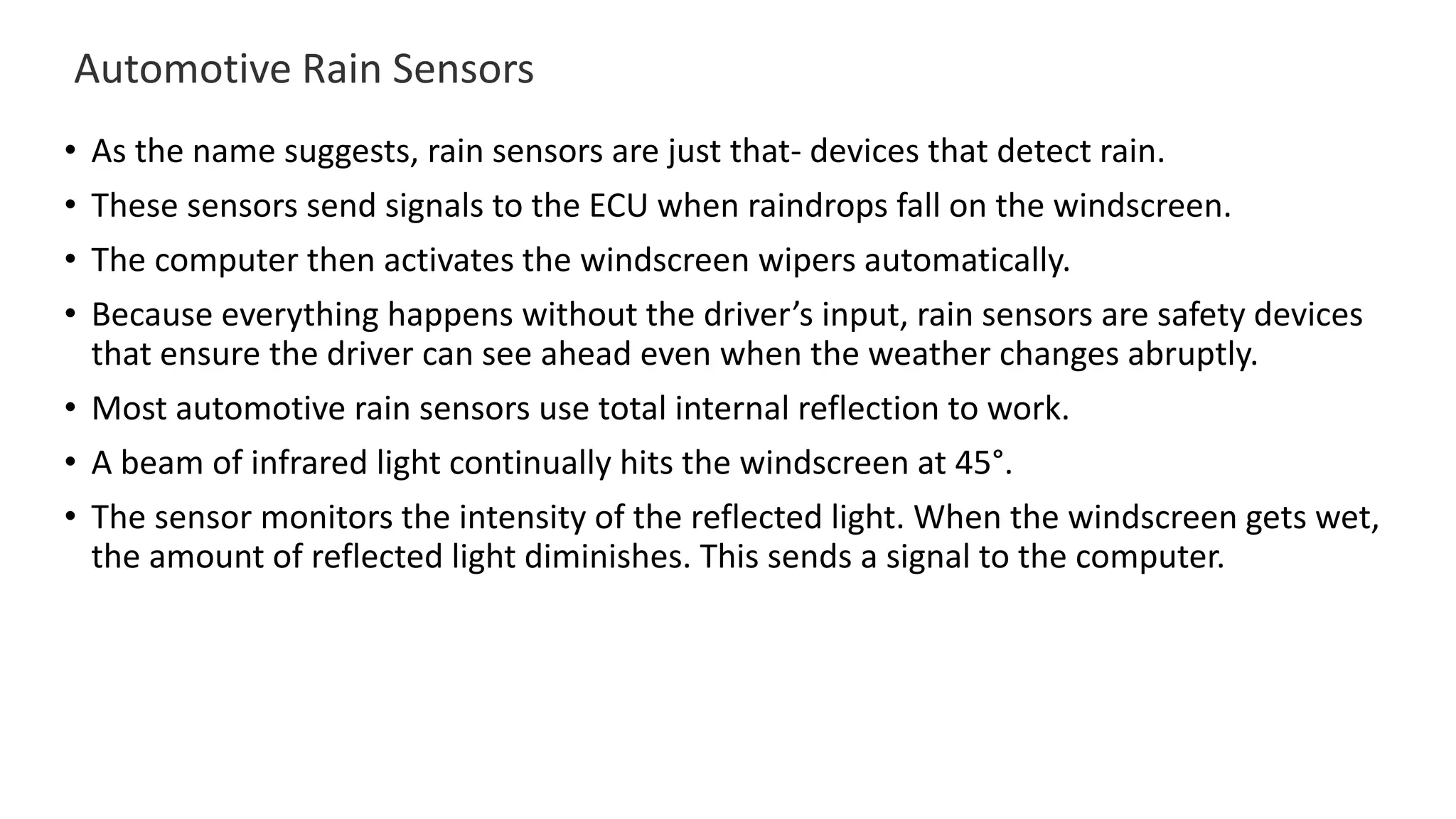 Automotive Rain Sensors
• As the name suggests, rain sensors are just that- devices that detect rain.
• These sensors send signals to the ECU when raindrops fall on the windscreen.
• The computer then activates the windscreen wipers automatically.
• Because everything happens without the driver’s input, rain sensors are safety devices
that ensure the driver can see ahead even when the weather changes abruptly.
• Most automotive rain sensors use total internal reflection to work.
• A beam of infrared light continually hits the windscreen at 45°.
• The sensor monitors the intensity of the reflected light. When the windscreen gets wet,
the amount of reflected light diminishes. This sends a signal to the computer.
 