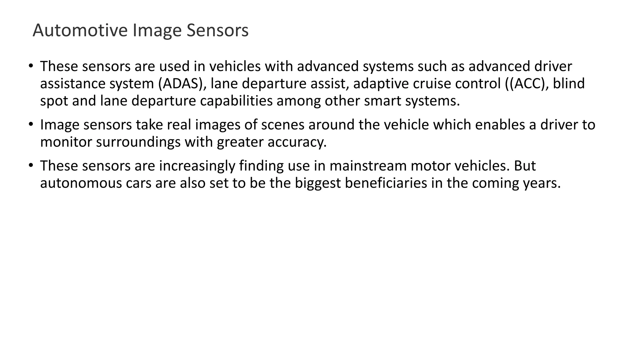 Automotive Image Sensors
• These sensors are used in vehicles with advanced systems such as advanced driver
assistance system (ADAS), lane departure assist, adaptive cruise control ((ACC), blind
spot and lane departure capabilities among other smart systems.
• Image sensors take real images of scenes around the vehicle which enables a driver to
monitor surroundings with greater accuracy.
• These sensors are increasingly finding use in mainstream motor vehicles. But
autonomous cars are also set to be the biggest beneficiaries in the coming years.
 