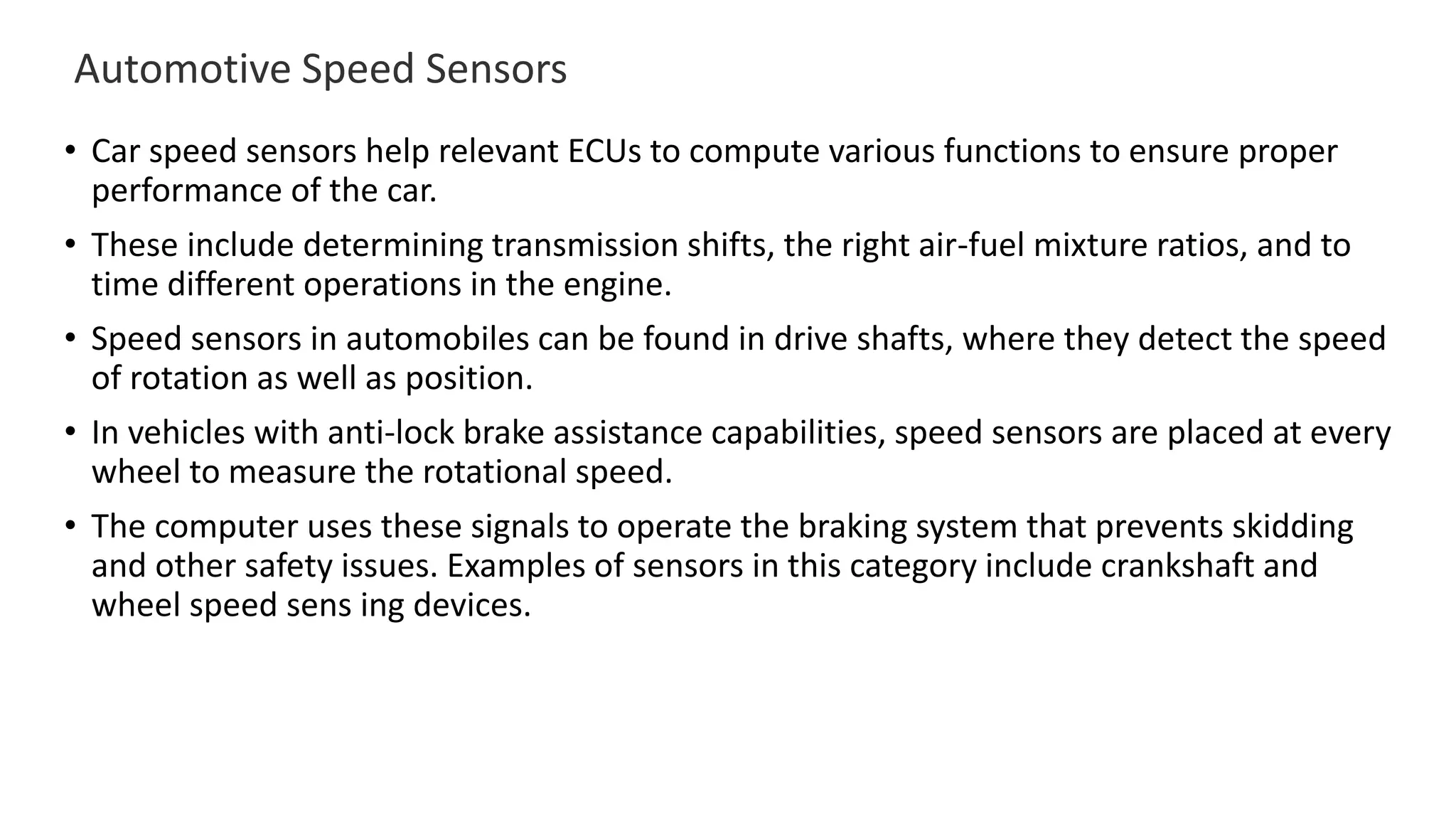 Automotive Speed Sensors
• Car speed sensors help relevant ECUs to compute various functions to ensure proper
performance of the car.
• These include determining transmission shifts, the right air-fuel mixture ratios, and to
time different operations in the engine.
• Speed sensors in automobiles can be found in drive shafts, where they detect the speed
of rotation as well as position.
• In vehicles with anti-lock brake assistance capabilities, speed sensors are placed at every
wheel to measure the rotational speed.
• The computer uses these signals to operate the braking system that prevents skidding
and other safety issues. Examples of sensors in this category include crankshaft and
wheel speed sens ing devices.
 
