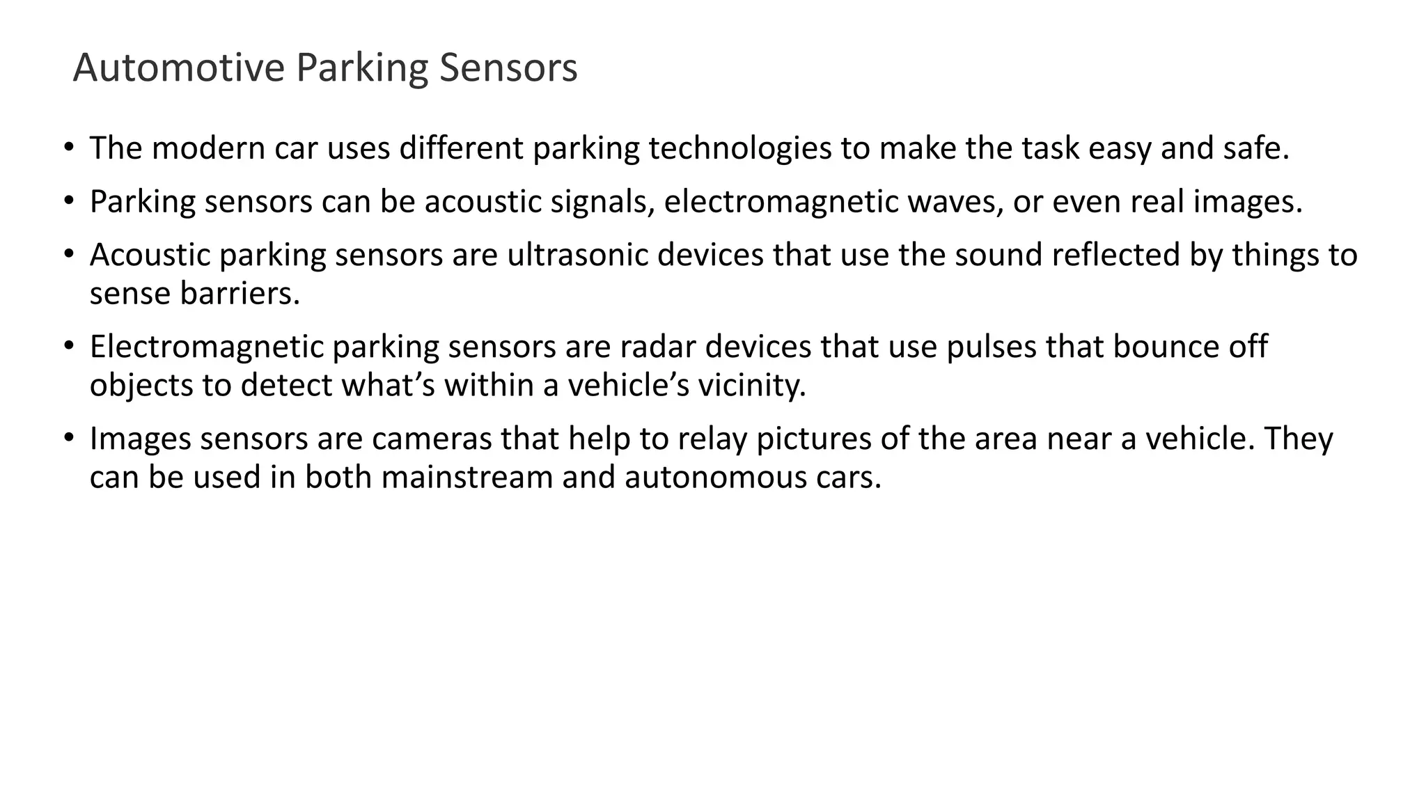 Automotive Parking Sensors
• The modern car uses different parking technologies to make the task easy and safe.
• Parking sensors can be acoustic signals, electromagnetic waves, or even real images.
• Acoustic parking sensors are ultrasonic devices that use the sound reflected by things to
sense barriers.
• Electromagnetic parking sensors are radar devices that use pulses that bounce off
objects to detect what’s within a vehicle’s vicinity.
• Images sensors are cameras that help to relay pictures of the area near a vehicle. They
can be used in both mainstream and autonomous cars.
 
