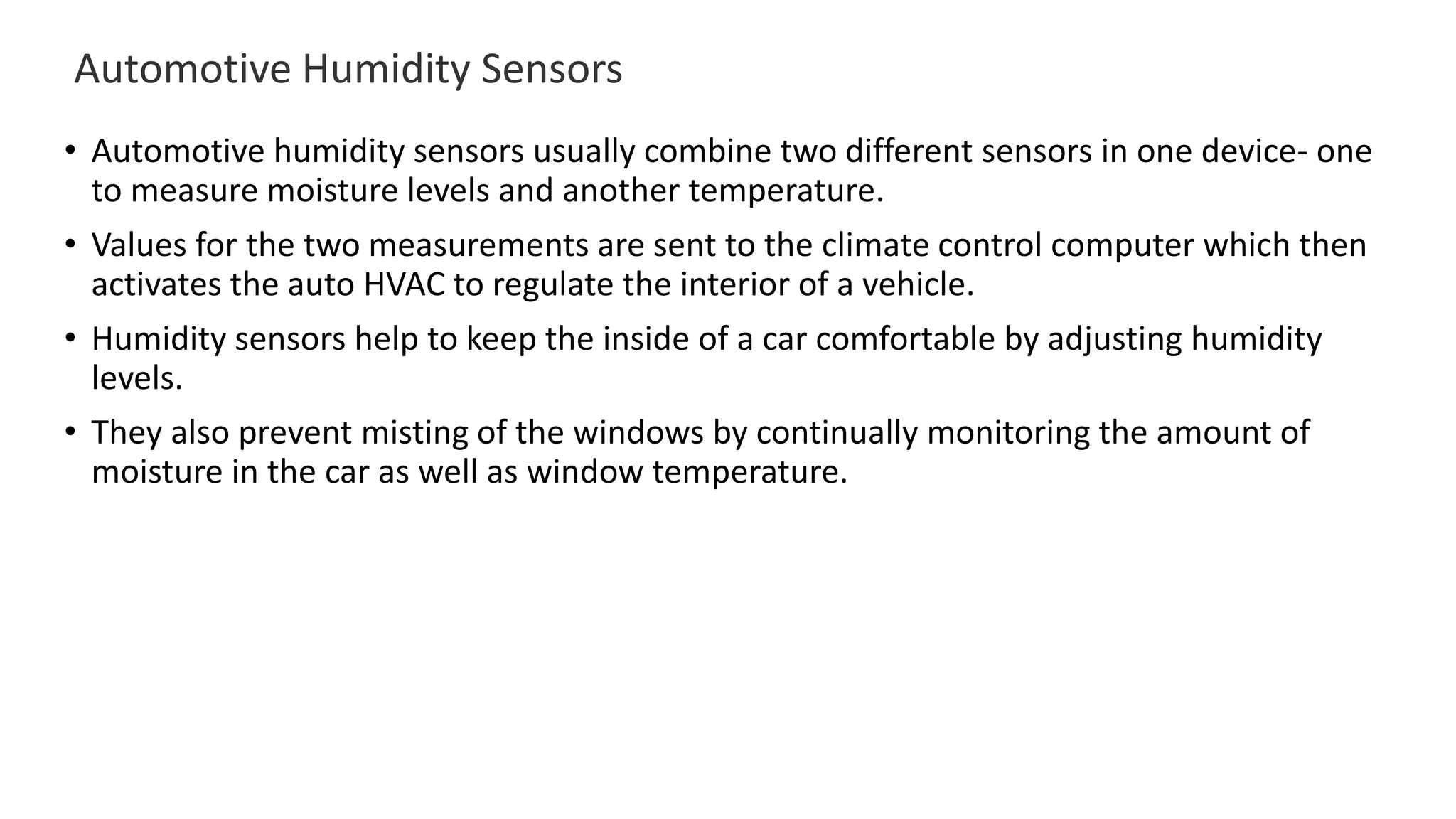 Automotive Humidity Sensors
• Automotive humidity sensors usually combine two different sensors in one device- one
to measure moisture levels and another temperature.
• Values for the two measurements are sent to the climate control computer which then
activates the auto HVAC to regulate the interior of a vehicle.
• Humidity sensors help to keep the inside of a car comfortable by adjusting humidity
levels.
• They also prevent misting of the windows by continually monitoring the amount of
moisture in the car as well as window temperature.
 