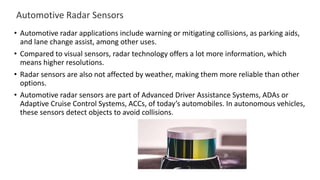 Automotive Radar Sensors
• Automotive radar applications include warning or mitigating collisions, as parking aids,
and lane change assist, among other uses.
• Compared to visual sensors, radar technology offers a lot more information, which
means higher resolutions.
• Radar sensors are also not affected by weather, making them more reliable than other
options.
• Automotive radar sensors are part of Advanced Driver Assistance Systems, ADAs or
Adaptive Cruise Control Systems, ACCs, of today’s automobiles. In autonomous vehicles,
these sensors detect objects to avoid collisions.
 
