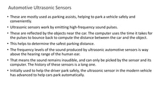 Automotive Ultrasonic Sensors
• These are mostly used as parking assists, helping to park a vehicle safely and
conveniently.
• Ultrasonic sensors work by emitting high-frequency sound pulses.
• These are reflected by the objects near the car. The computer uses the time it takes for
the pulses to bounce back to compute the distance between the car and the object.
• This helps to determine the safest parking distance.
• The frequency levels of the sound produced by ultrasonic automotive sensors is way
above the hearing range of the human ear.
• That means the sound remains inaudible, and can only be picked by the sensor and its
computer. The history of these sensors is a long one.
• Initially used to help the driver park safely, the ultrasonic sensor in the modern vehicle
has advanced to help cars park automatically.
 