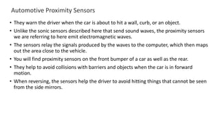 Automotive Proximity Sensors
• They warn the driver when the car is about to hit a wall, curb, or an object.
• Unlike the sonic sensors described here that send sound waves, the proximity sensors
we are referring to here emit electromagnetic waves.
• The sensors relay the signals produced by the waves to the computer, which then maps
out the area close to the vehicle.
• You will find proximity sensors on the front bumper of a car as well as the rear.
• They help to avoid collisions with barriers and objects when the car is in forward
motion.
• When reversing, the sensors help the driver to avoid hitting things that cannot be seen
from the side mirrors.
 