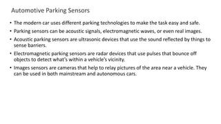 Automotive Parking Sensors
• The modern car uses different parking technologies to make the task easy and safe.
• Parking sensors can be acoustic signals, electromagnetic waves, or even real images.
• Acoustic parking sensors are ultrasonic devices that use the sound reflected by things to
sense barriers.
• Electromagnetic parking sensors are radar devices that use pulses that bounce off
objects to detect what’s within a vehicle’s vicinity.
• Images sensors are cameras that help to relay pictures of the area near a vehicle. They
can be used in both mainstream and autonomous cars.
 