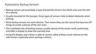 Automotive Backup Sensors
• Backup sensors are essentially a type of proximity sensors but which only scan the rear
of a vehicle.
• Usually mounted on the bumper, these types of sensors help to detect obstacles when
parking.
• Most backup sensors are sonic devices. That means they use the sound that bounces off
things to create a picture of the rear area.
• The installation kits of backup sensors usually consist of the sensor itself, control box,
and often a display to show the scanned area.
• Using the display, and a driver is able to reverse safely without much reliance on the
side mirrors, especially when parking a vehicle.
 
