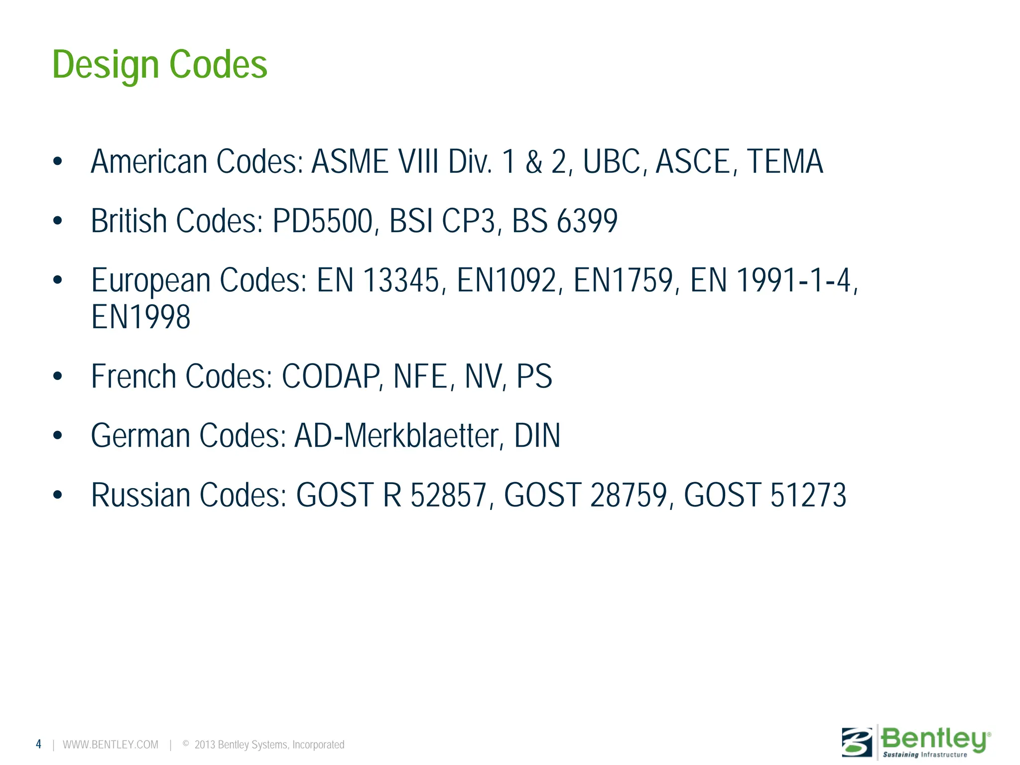 4 | WWW.BENTLEY.COM | © 2013 Bentley Systems, Incorporated
Design Codes
• American Codes: ASME VIII Div. 1 & 2, UBC, ASCE, TEMA
• British Codes: PD5500, BSI CP3, BS 6399
• European Codes: EN 13345, EN1092, EN1759, EN 1991‐1‐4,
EN1998
• French Codes: CODAP, NFE, NV, PS
• German Codes: AD‐Merkblaetter, DIN
• Russian Codes: GOST R 52857, GOST 28759, GOST 51273
 