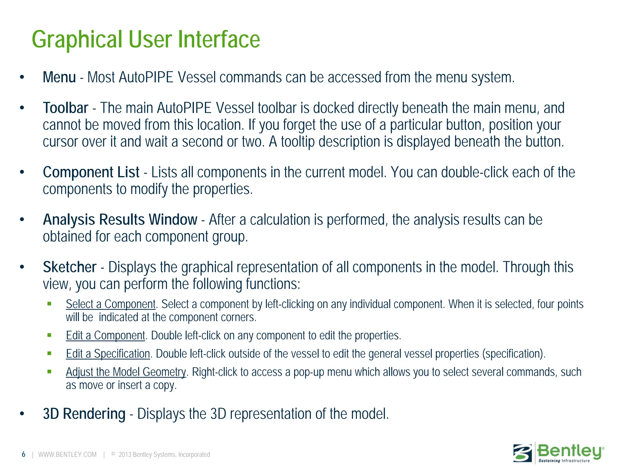 6 | WWW.BENTLEY.COM | © 2013 Bentley Systems, Incorporated
Graphical User Interface
• Menu - Most AutoPIPE Vessel commands can be accessed from the menu system.
• Toolbar - The main AutoPIPE Vessel toolbar is docked directly beneath the main menu, and
cannot be moved from this location. If you forget the use of a particular button, position your
cursor over it and wait a second or two. A tooltip description is displayed beneath the button.
• Component List - Lists all components in the current model. You can double-click each of the
components to modify the properties.
• Analysis Results Window - After a calculation is performed, the analysis results can be
obtained for each component group.
• Sketcher - Displays the graphical representation of all components in the model. Through this
view, you can perform the following functions:
 Select a Component. Select a component by left-clicking on any individual component. When it is selected, four points
will be indicated at the component corners.
 Edit a Component. Double left-click on any component to edit the properties.
 Edit a Specification. Double left-click outside of the vessel to edit the general vessel properties (specification).
 Adjust the Model Geometry. Right-click to access a pop-up menu which allows you to select several commands, such
as move or insert a copy.
• 3D Rendering - Displays the 3D representation of the model.
 