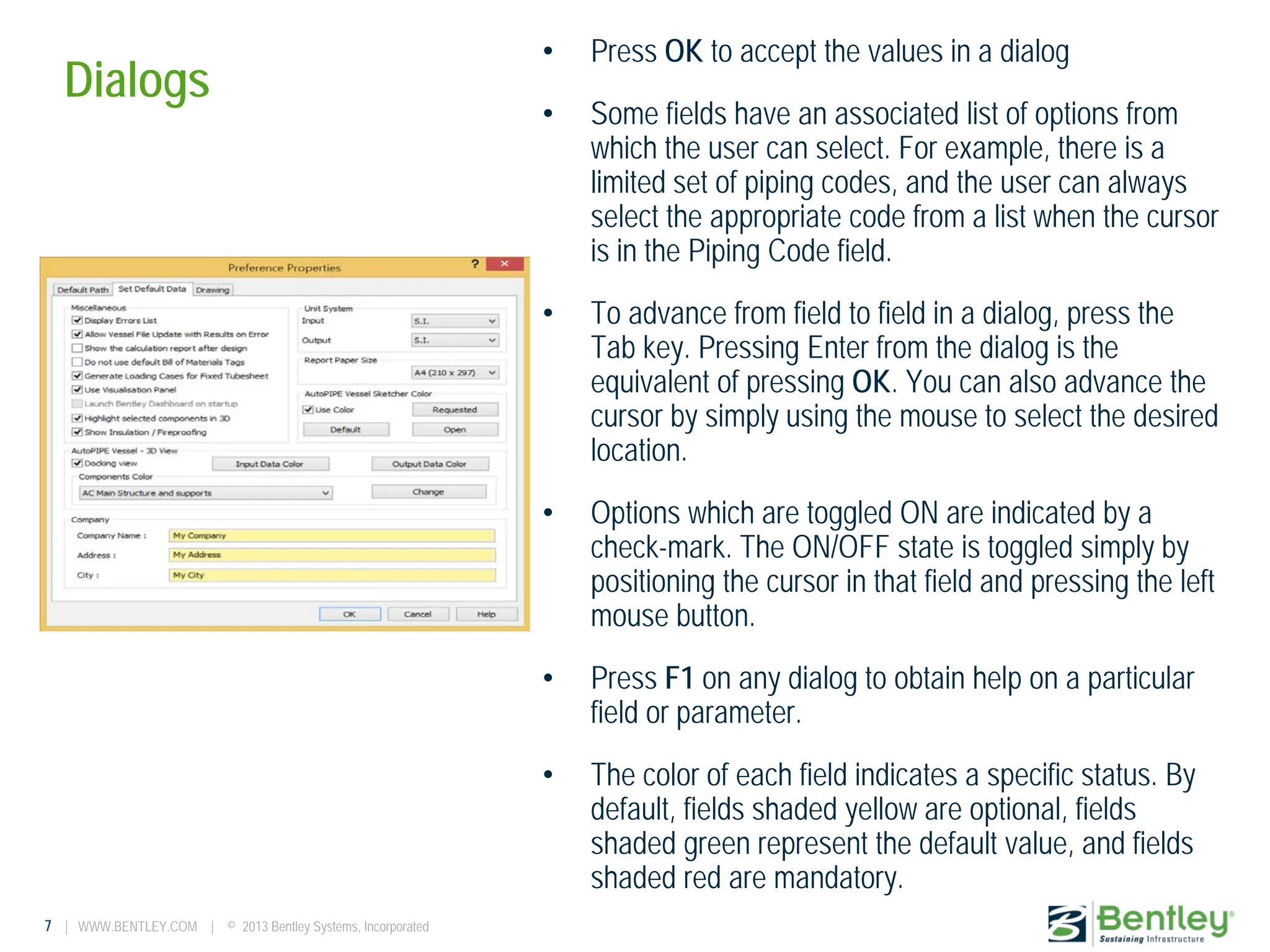 7 | WWW.BENTLEY.COM | © 2013 Bentley Systems, Incorporated
Dialogs
• Press OK to accept the values in a dialog
• Some fields have an associated list of options from
which the user can select. For example, there is a
limited set of piping codes, and the user can always
select the appropriate code from a list when the cursor
is in the Piping Code field.
• To advance from field to field in a dialog, press the
Tab key. Pressing Enter from the dialog is the
equivalent of pressing OK. You can also advance the
cursor by simply using the mouse to select the desired
location.
• Options which are toggled ON are indicated by a
check-mark. The ON/OFF state is toggled simply by
positioning the cursor in that field and pressing the left
mouse button.
• Press F1 on any dialog to obtain help on a particular
field or parameter.
• The color of each field indicates a specific status. By
default, fields shaded yellow are optional, fields
shaded green represent the default value, and fields
shaded red are mandatory.
 