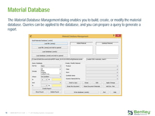 10 | WWW.BENTLEY.COM | © 2013 Bentley Systems, Incorporated
Material Database
The Material Database Management dialog enables you to build, create, or modify the material
database. Queries can be applied to the database, and you can prepare a query to generate a
report.
 