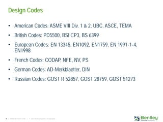 4 | WWW.BENTLEY.COM | © 2013 Bentley Systems, Incorporated
Design Codes
• American Codes: ASME VIII Div. 1 & 2, UBC, ASCE, TEMA
• British Codes: PD5500, BSI CP3, BS 6399
• European Codes: EN 13345, EN1092, EN1759, EN 1991‐1‐4,
EN1998
• French Codes: CODAP, NFE, NV, PS
• German Codes: AD‐Merkblaetter, DIN
• Russian Codes: GOST R 52857, GOST 28759, GOST 51273
 