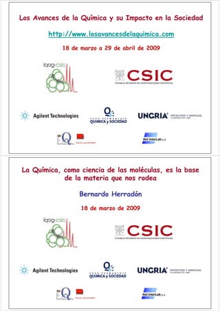 Los Avances de la Química y su Impacto en la Sociedad

        http://www.losavancesdelaquimica.com

            18 de marzo a 29 de abril de 2009




La Química, como ciencia de las moléculas, es la base
            de la materia que nos rodea

                 Bernardo Herradón

                  18 de marzo de 2009
 