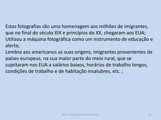 Estas fotografias são uma homenagem aos milhões de imigrantes,
que no final do século XIX e princípios do XX, chegaram aos EUA;
Utilizou a máquina fotográfica como um instrumento de educação e
alerta;
Lembra aos americanos as suas origens, imigrantes provenientes de
países europeus, na sua maior parte do meio rural, que se
sujeitaram nos EUA a salários baixos, horários de trabalho longos,
condições de trabalho e de habitação insalubres, etc. ;

HCA, módulo 8, Curso de Turismo

10

 