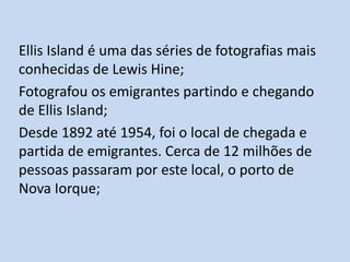 Ellis Island é uma das séries de fotografias mais
conhecidas de Lewis Hine;
Fotografou os emigrantes partindo e chegando
de Ellis Island;
Desde 1892 até 1954, foi o local de chegada e
partida de emigrantes. Cerca de 12 milhões de
pessoas passaram por este local, o porto de
Nova Iorque;

 