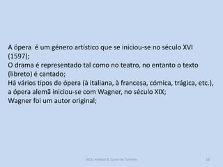 A ópera é um género artístico que se iniciou-se no século XVI
(1597);
O drama é representado tal como no teatro, no entanto o texto
(libreto) é cantado;
Há vários tipos de ópera (à italiana, à francesa, cómica, trágica, etc.),
a ópera alemã iniciou-se com Wagner, no século XIX;
Wagner foi um autor original;

HCA, módulo 8, Curso de Turismo

19

 